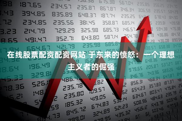 在线股票配资配资网站 于东来的愤怒：一个理想主义者的倔强