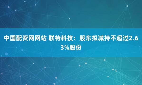 中国配资网网站 联特科技：股东拟减持不超过2.63%股份