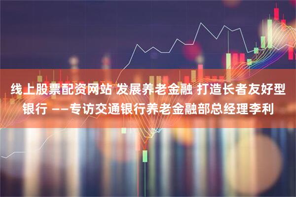 线上股票配资网站 发展养老金融 打造长者友好型银行 ——专访交通银行养老金融部总经理李利