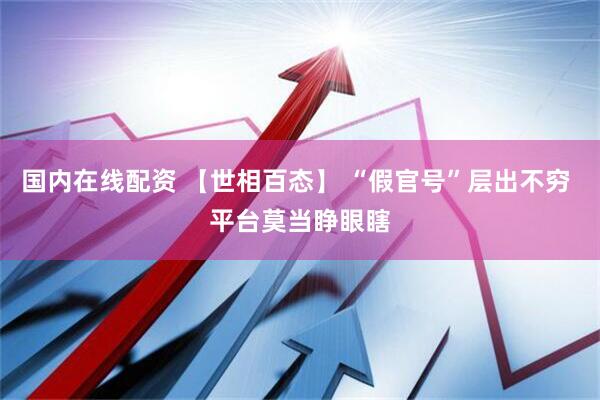 国内在线配资 【世相百态】 “假官号”层出不穷 平台莫当睁眼瞎