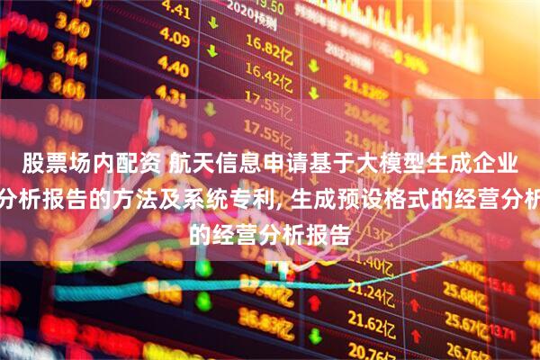 股票场内配资 航天信息申请基于大模型生成企业经营分析报告的方法及系统专利, 生成预设格式的经营分析报告