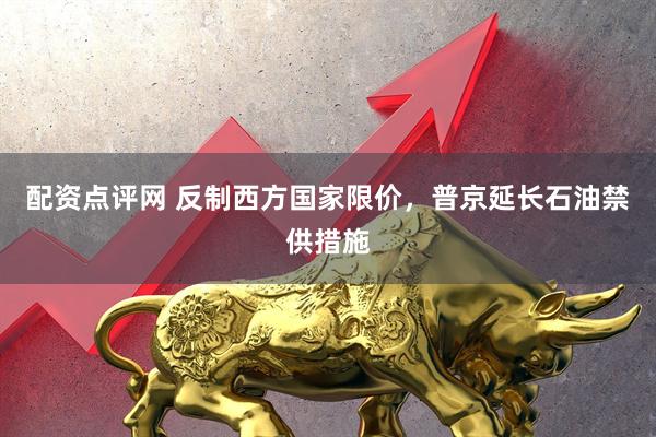 配资点评网 反制西方国家限价，普京延长石油禁供措施
