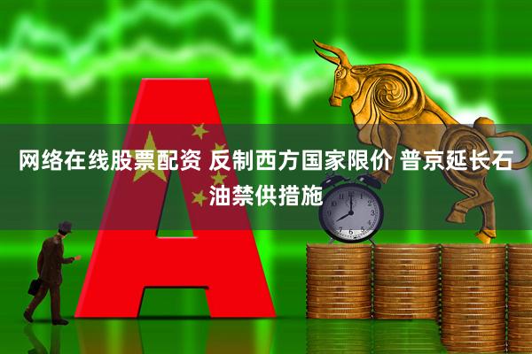 网络在线股票配资 反制西方国家限价 普京延长石油禁供措施