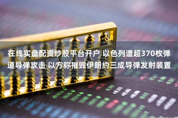 在线实盘配资炒股平台开户 以色列遭超370枚弹道导弹攻击 以方称摧毁伊朗约三成导弹发射装置