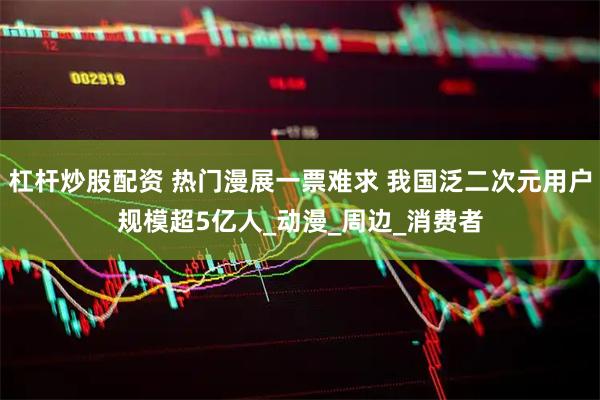 杠杆炒股配资 热门漫展一票难求 我国泛二次元用户规模超5亿人_动漫_周边_消费者