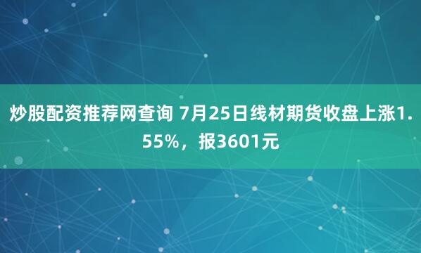 炒股配资推荐网查询 7月25日线材期货收盘上涨1.55%，报3601元