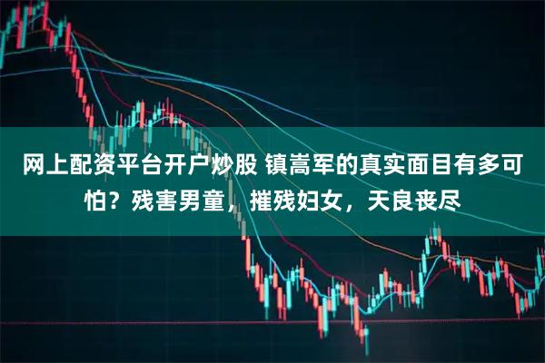 网上配资平台开户炒股 镇嵩军的真实面目有多可怕？残害男童，摧残妇女，天良丧尽