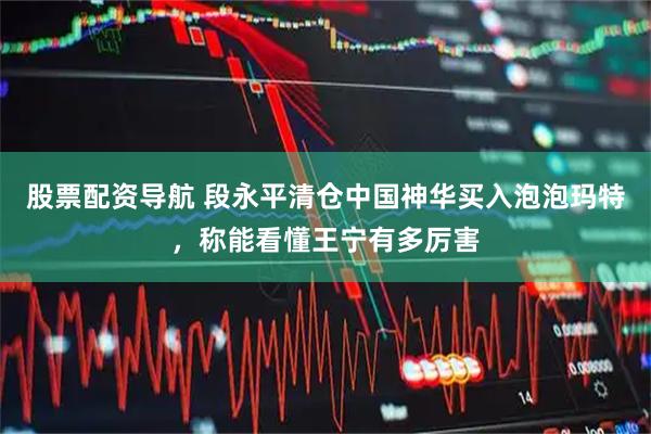 股票配资导航 段永平清仓中国神华买入泡泡玛特，称能看懂王宁有多厉害