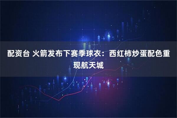 配资台 火箭发布下赛季球衣：西红柿炒蛋配色重现航天城