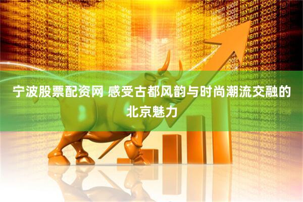 宁波股票配资网 感受古都风韵与时尚潮流交融的北京魅力
