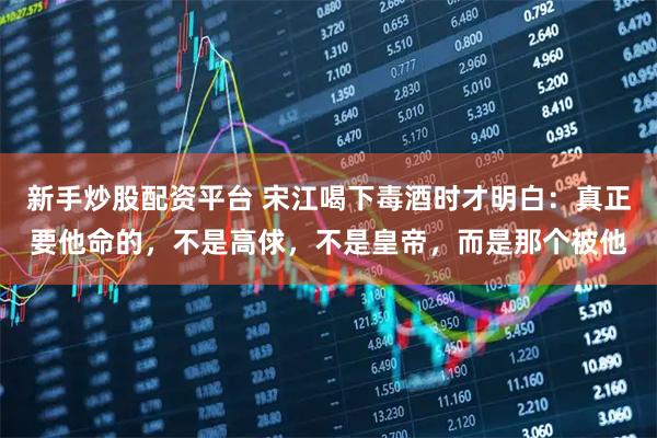 新手炒股配资平台 宋江喝下毒酒时才明白：真正要他命的，不是高俅，不是皇帝，而是那个被他