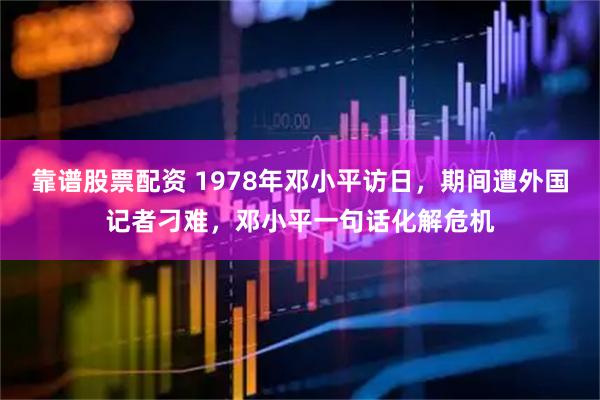 靠谱股票配资 1978年邓小平访日，期间遭外国记者刁难，邓小平一句话化解危机